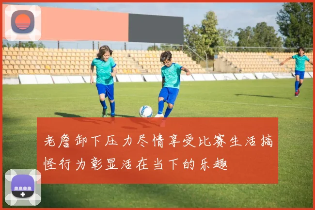 老詹卸下压力尽情享受比赛生活搞怪行为彰显活在当下的乐趣