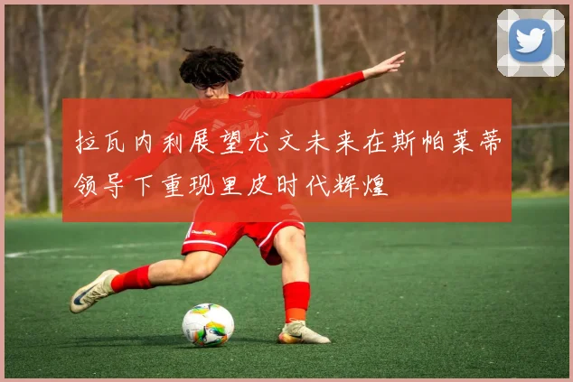 拉瓦内利展望尤文未来在斯帕莱蒂领导下重现里皮时代辉煌