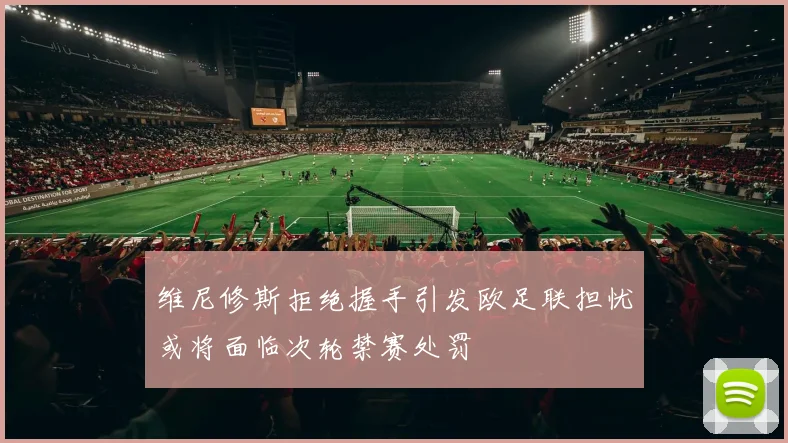 维尼修斯拒绝握手引发欧足联担忧或将面临次轮禁赛处罚