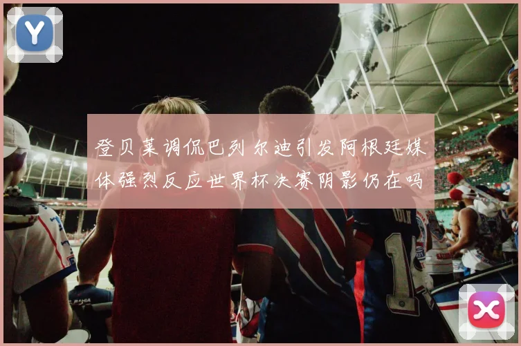 登贝莱调侃巴列尔迪引发阿根廷媒体强烈反应世界杯决赛阴影仍在吗