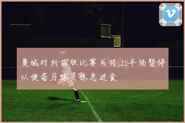 曼城对利兹联比赛或将上半场暂停以便斋月球员休息进食