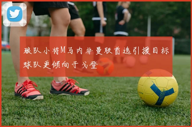狼队小将M马内非曼联首选引援目标球队更倾向于戈登