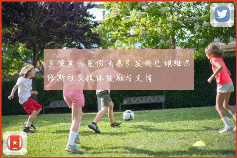 罗德里戈重伤消息引发姆巴佩维尼修斯社交媒体鼓励与支持