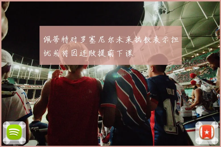 佩蒂特对罗塞尼尔未来执教表示担忧或将因连败提前下课