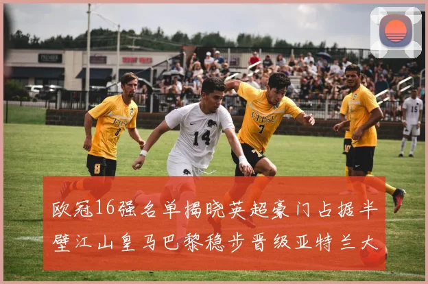 欧冠16强名单揭晓英超豪门占据半壁江山皇马巴黎稳步晋级亚特兰大独撑意甲希望